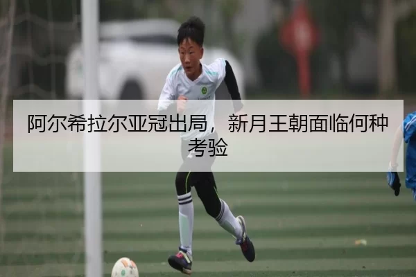阿尔希拉尔亚冠出局，新月王朝面临何种考验